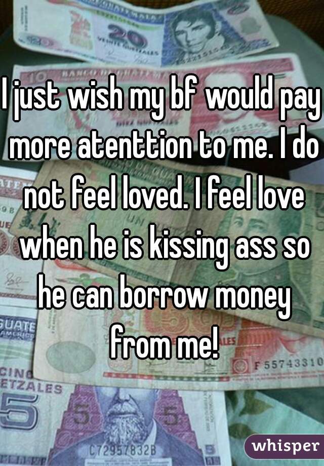 I just wish my bf would pay more atenttion to me. I do not feel loved. I feel love when he is kissing ass so he can borrow money from me!