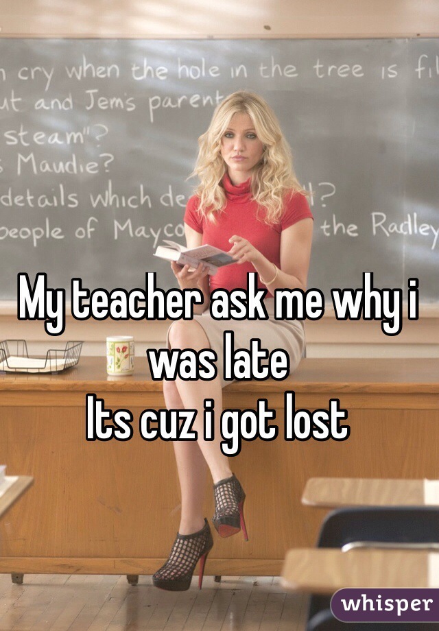 My teacher ask me why i was late
Its cuz i got lost

