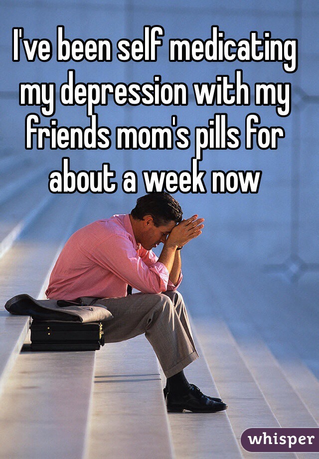 I've been self medicating my depression with my friends mom's pills for about a week now