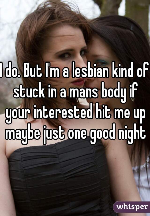 I do. But I'm a lesbian kind of stuck in a mans body if your interested hit me up maybe just one good night