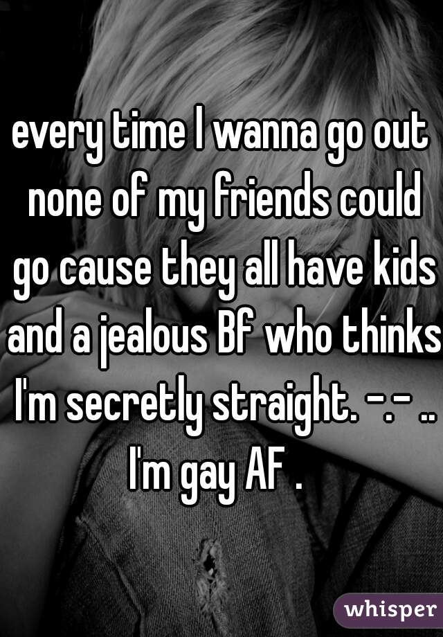 every time I wanna go out none of my friends could go cause they all have kids and a jealous Bf who thinks I'm secretly straight. -.- .. I'm gay AF .  