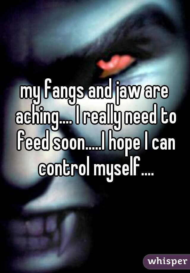 my fangs and jaw are aching.... I really need to feed soon.....I hope I can control myself....