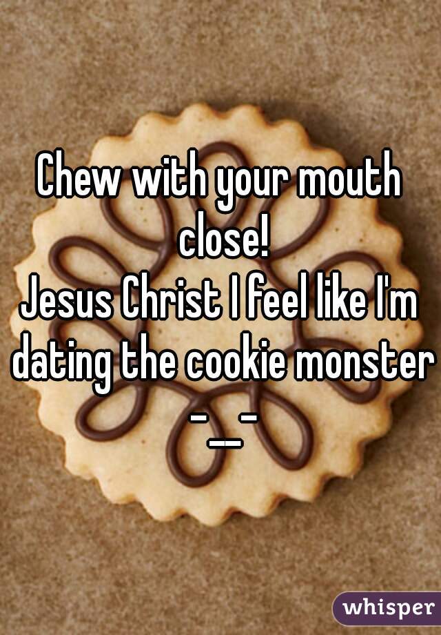 Chew with your mouth close!
Jesus Christ I feel like I'm dating the cookie monster -__-