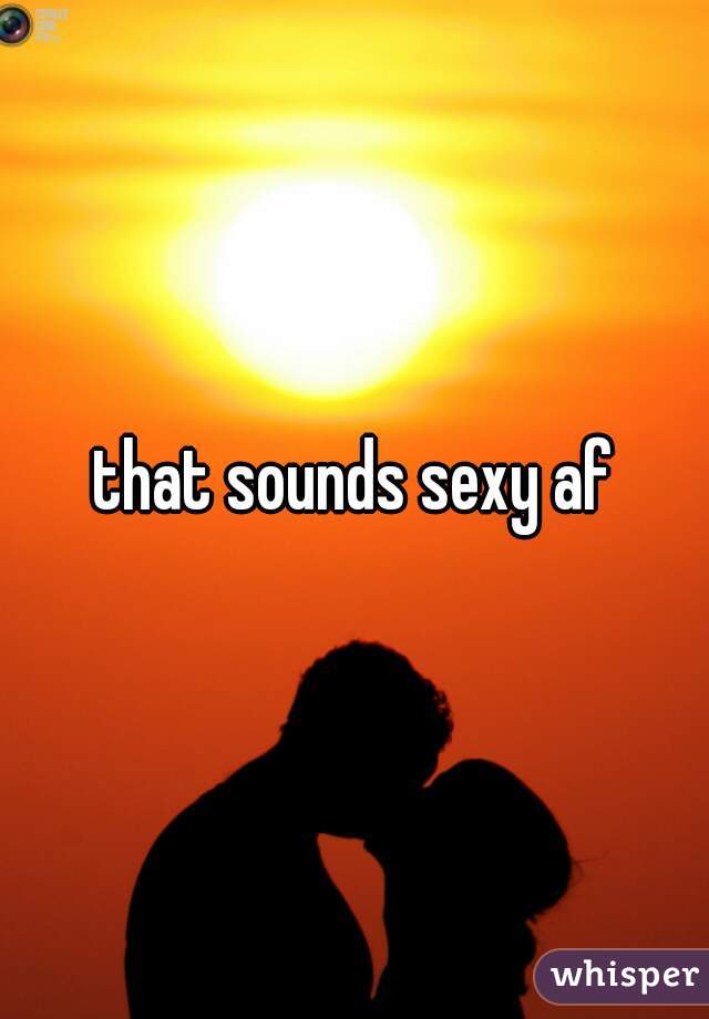 that sounds sexy af