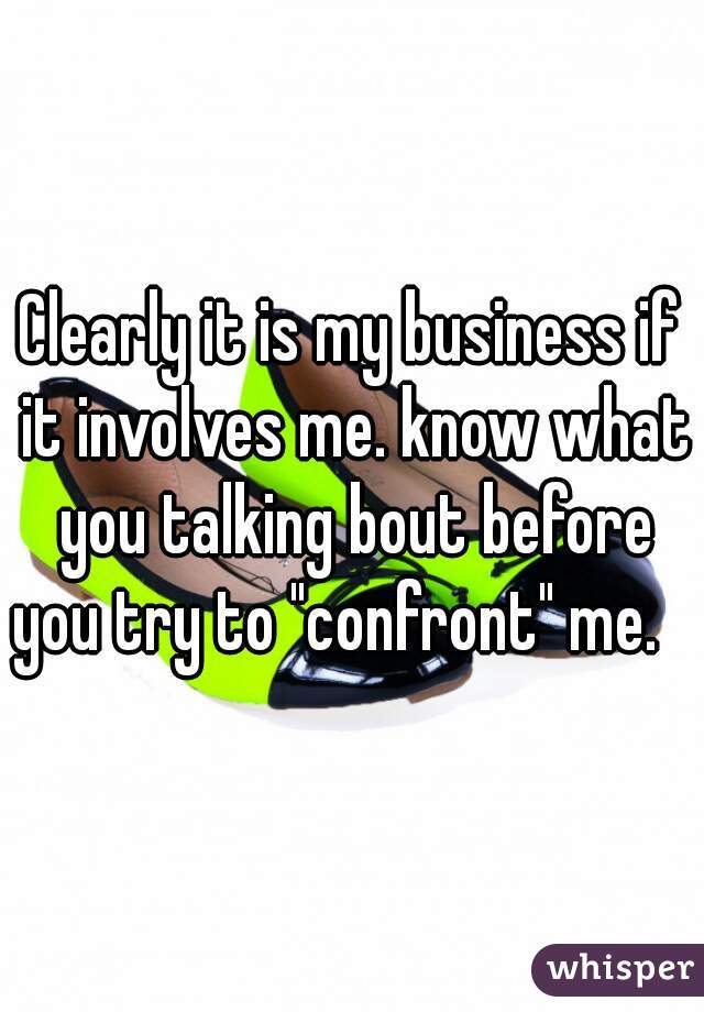 Clearly it is my business if it involves me. know what you talking bout before you try to "confront" me.   