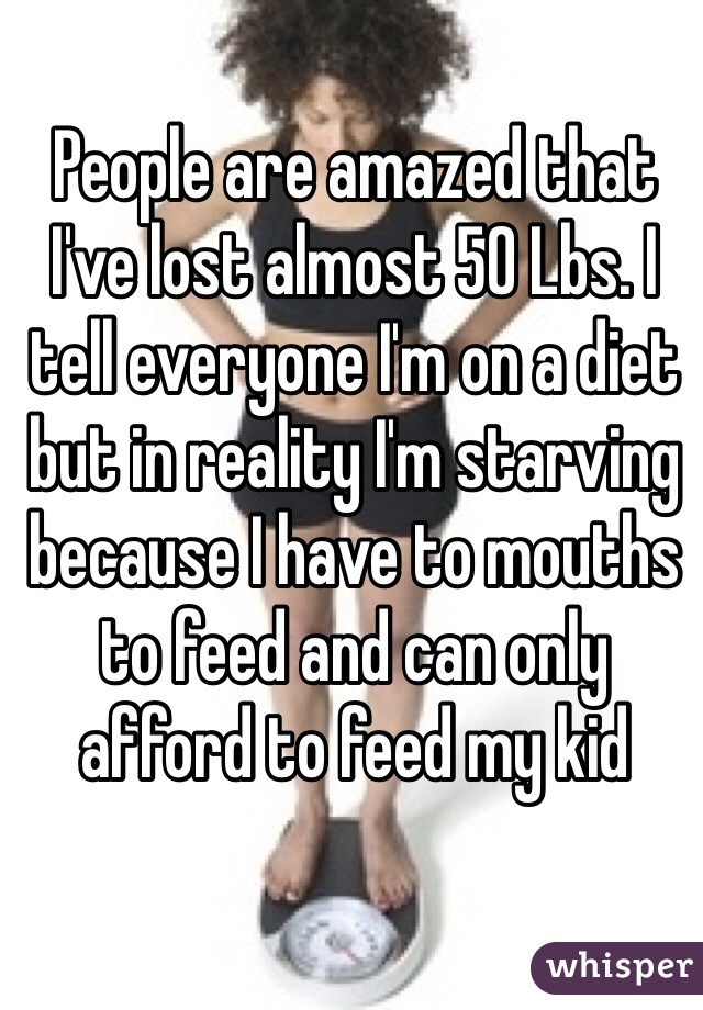 People are amazed that I've lost almost 50 Lbs. I tell everyone I'm on a diet but in reality I'm starving because I have to mouths to feed and can only afford to feed my kid