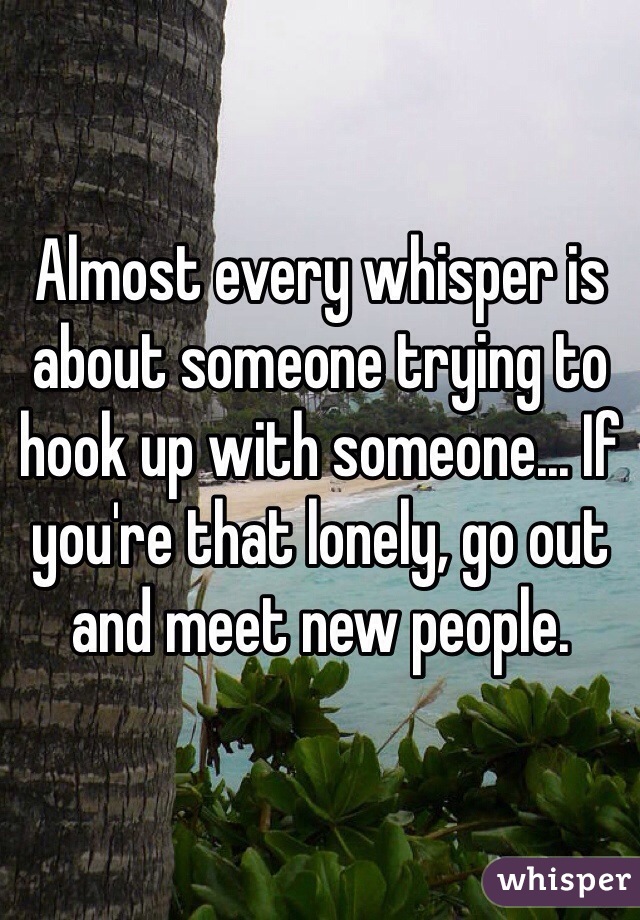 Almost every whisper is about someone trying to hook up with someone... If you're that lonely, go out and meet new people.  