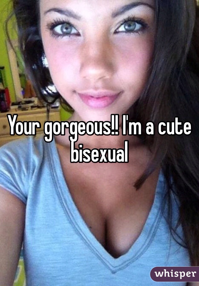 Your gorgeous!! I'm a cute bisexual 