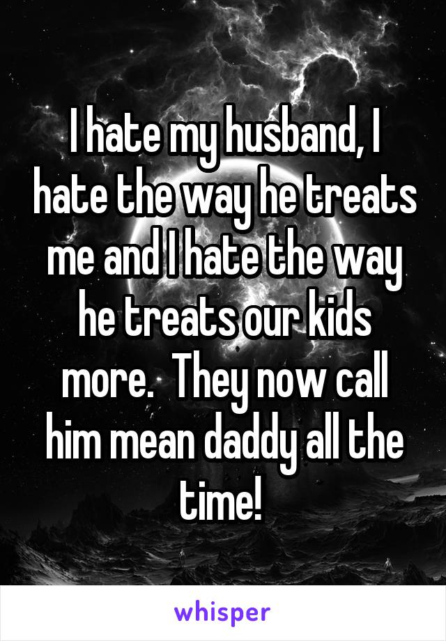 I hate my husband, I hate the way he treats me and I hate the way he treats our kids more.  They now call him mean daddy all the time! 