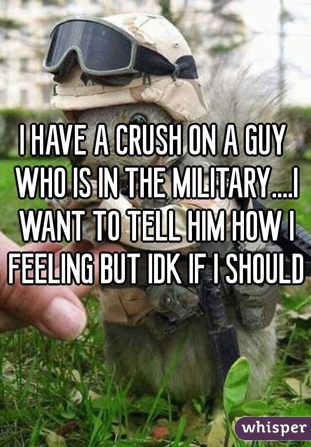 I HAVE A CRUSH ON A GUY WHO IS IN THE MILITARY....I WANT TO TELL HIM HOW I FEELING BUT IDK IF I SHOULD?