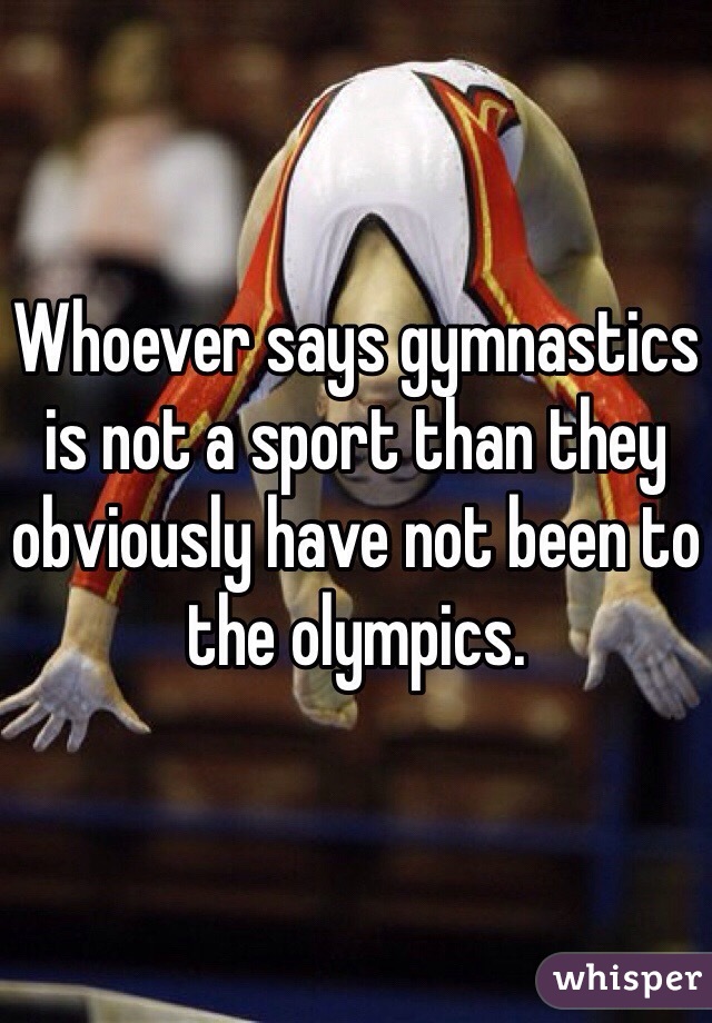 Whoever says gymnastics is not a sport than they obviously have not been to the olympics.