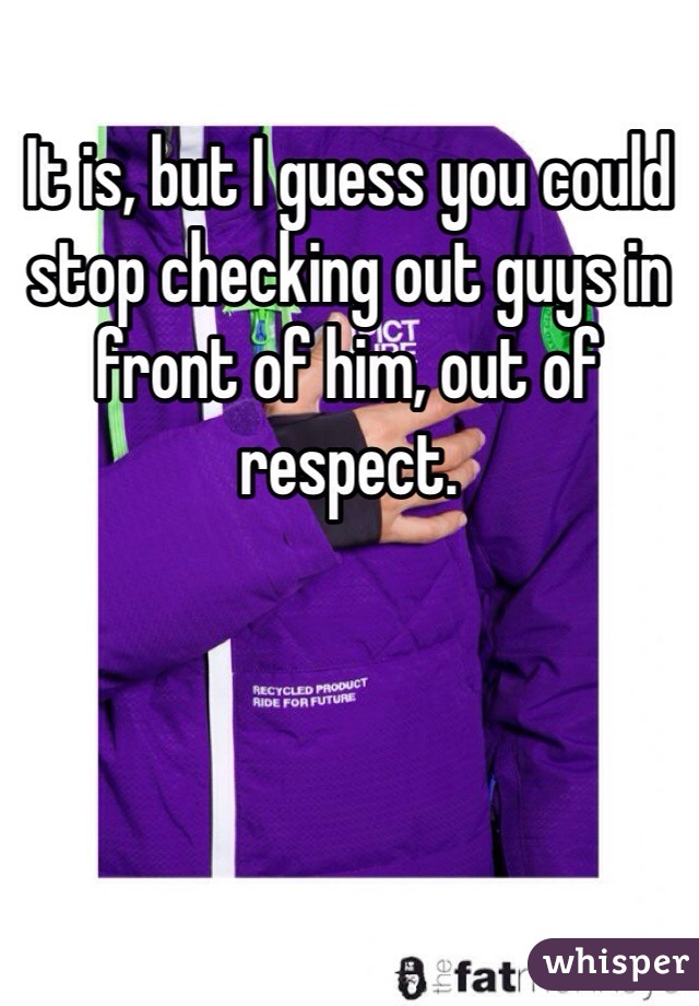 It is, but I guess you could stop checking out guys in front of him, out of respect. 