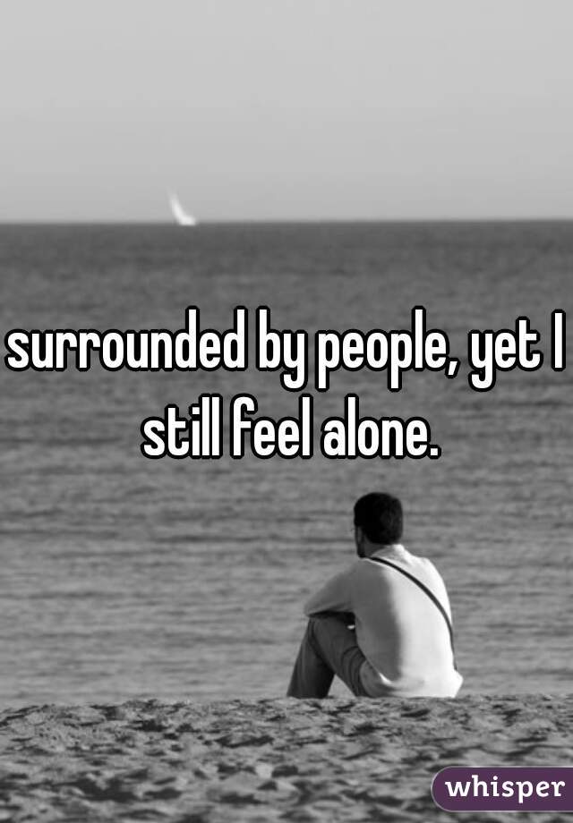 surrounded by people, yet I still feel alone.