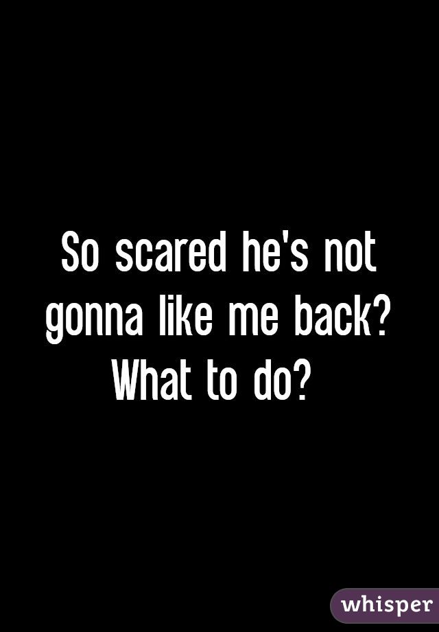 So scared he's not gonna like me back? What to do? 