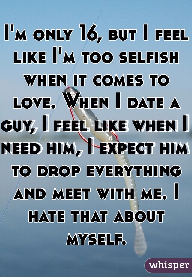 I'm only 16, but I feel like I'm too selfish when it comes to love. When I date a guy, I feel like when I need him, I expect him to drop everything and meet with me. I hate that about myself.