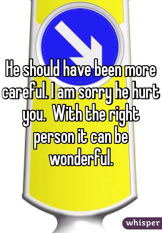 He should have been more careful. I am sorry he hurt you.  With the right person it can be wonderful.