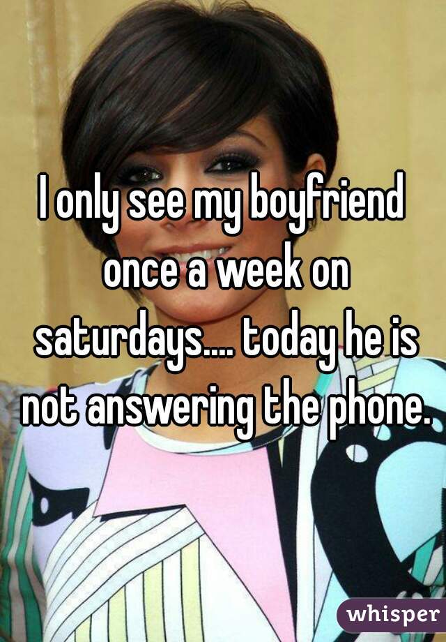 I only see my boyfriend once a week on saturdays.... today he is not answering the phone.