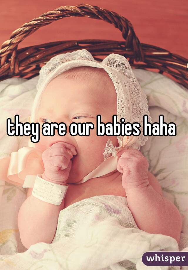 they are our babies haha 