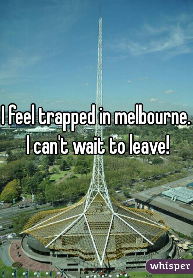 I feel trapped in melbourne.  I can't wait to leave! 