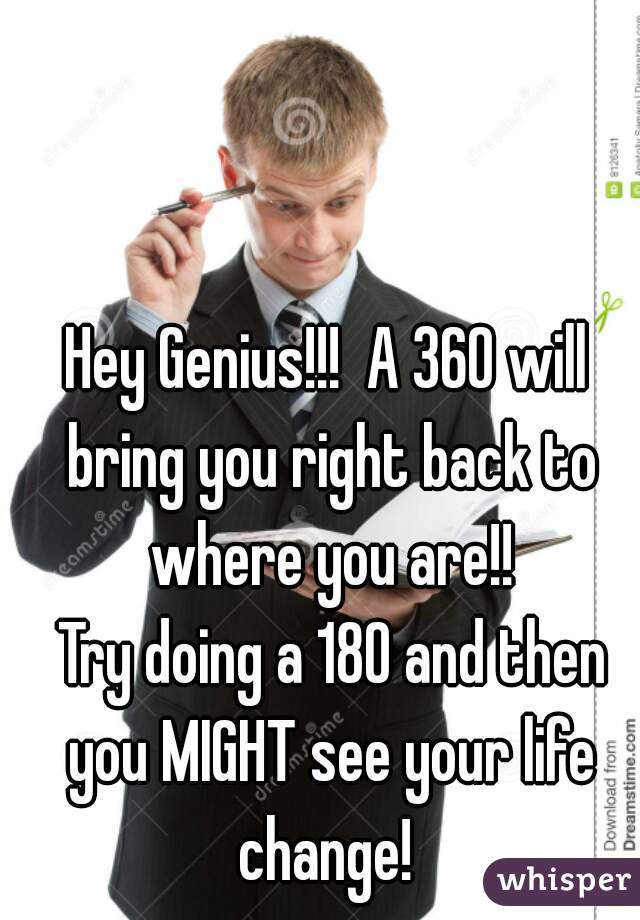 Hey Genius!!!  A 360 will bring you right back to where you are!!
 Try doing a 180 and then you MIGHT see your life change! 