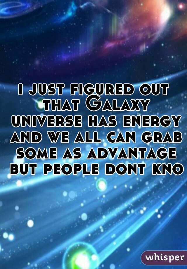 i just figured out that Galaxy universe has energy and we all can grab some as advantage but people dont know