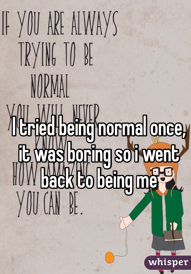 I tried being normal once, it was boring so i went back to being me  