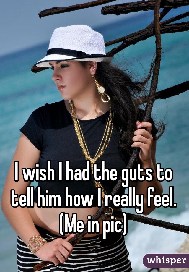 I wish I had the guts to tell him how I really feel. 
(Me in pic)