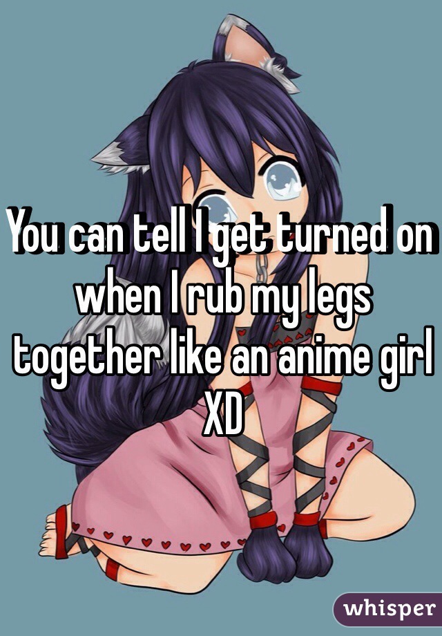 You can tell I get turned on when I rub my legs together like an anime girl XD