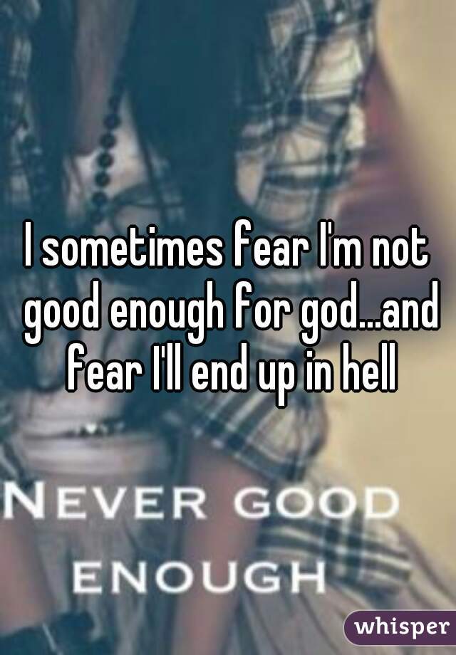 I sometimes fear I'm not good enough for god...and fear I'll end up in hell