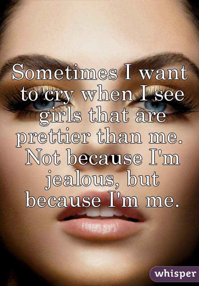 Sometimes I want to cry when I see girls that are prettier than me.  Not because I'm jealous, but because I'm me.