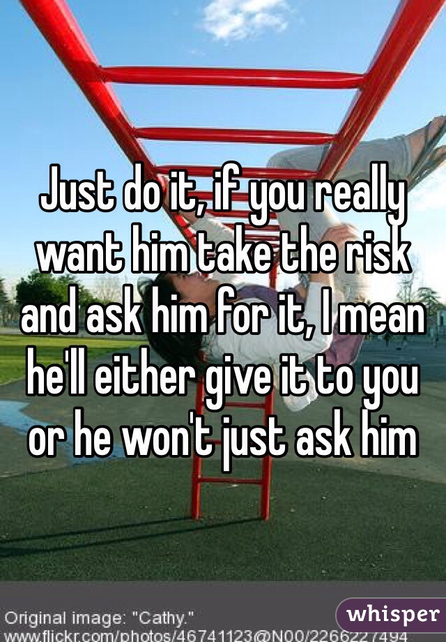 Just do it, if you really want him take the risk and ask him for it, I mean he'll either give it to you or he won't just ask him