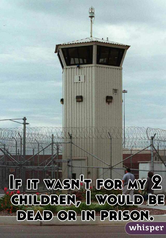 If it wasn't for my 2 children, I would be dead or in prison. 