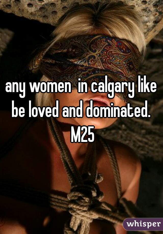 any women  in calgary like be loved and dominated.  M25