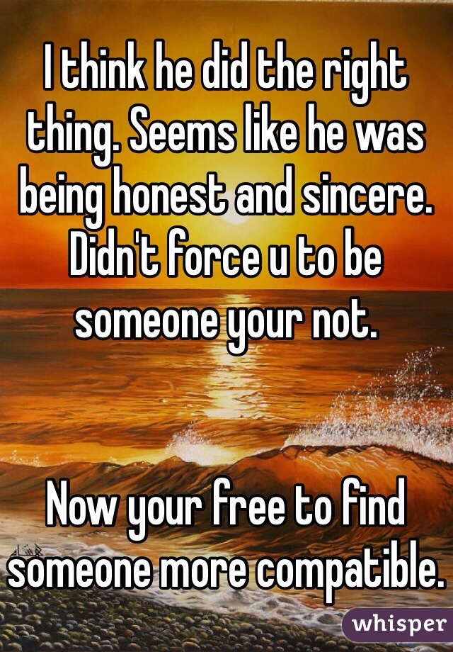 I think he did the right thing. Seems like he was being honest and sincere. Didn't force u to be someone your not. 


Now your free to find someone more compatible. 