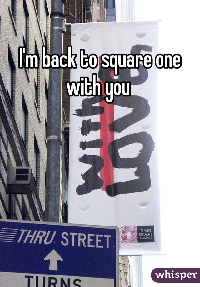 I'm back to square one with you 
