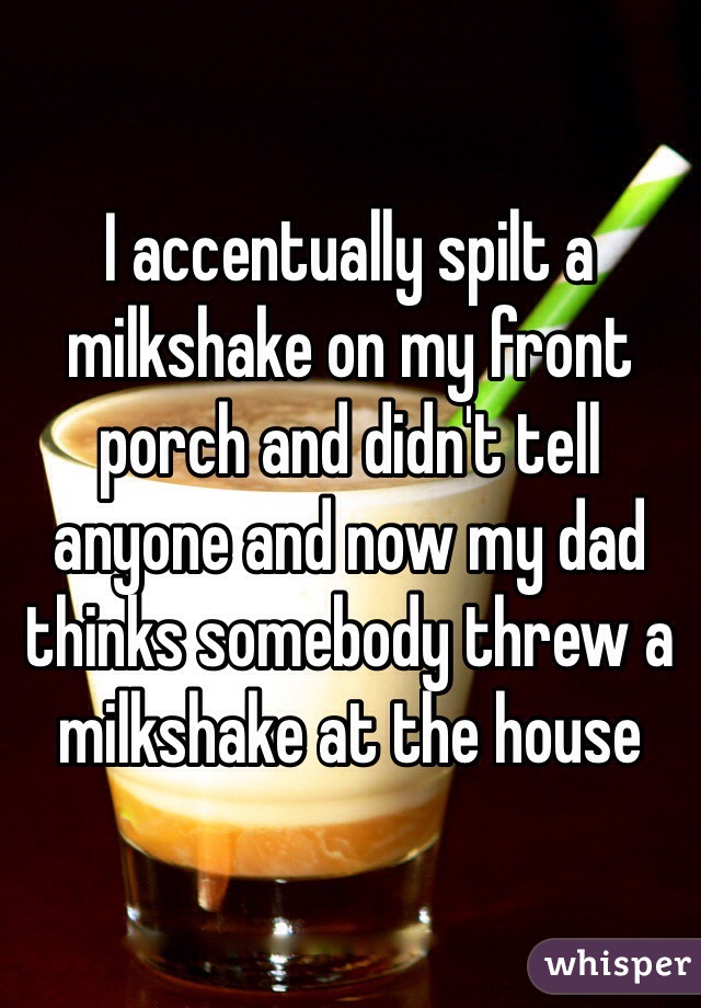 I accentually spilt a milkshake on my front porch and didn't tell anyone and now my dad thinks somebody threw a milkshake at the house