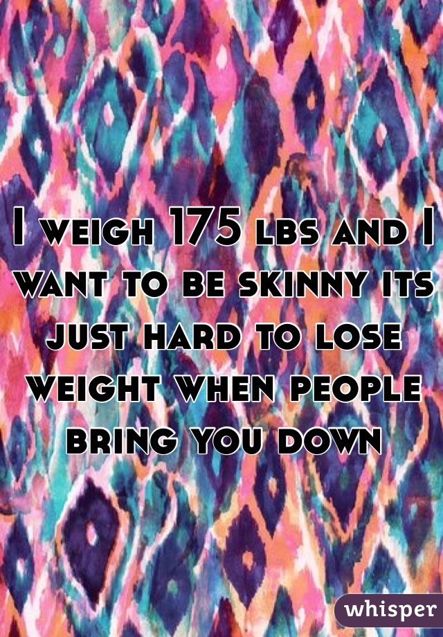 I weigh 175 lbs and I want to be skinny its just hard to lose weight when people bring you down