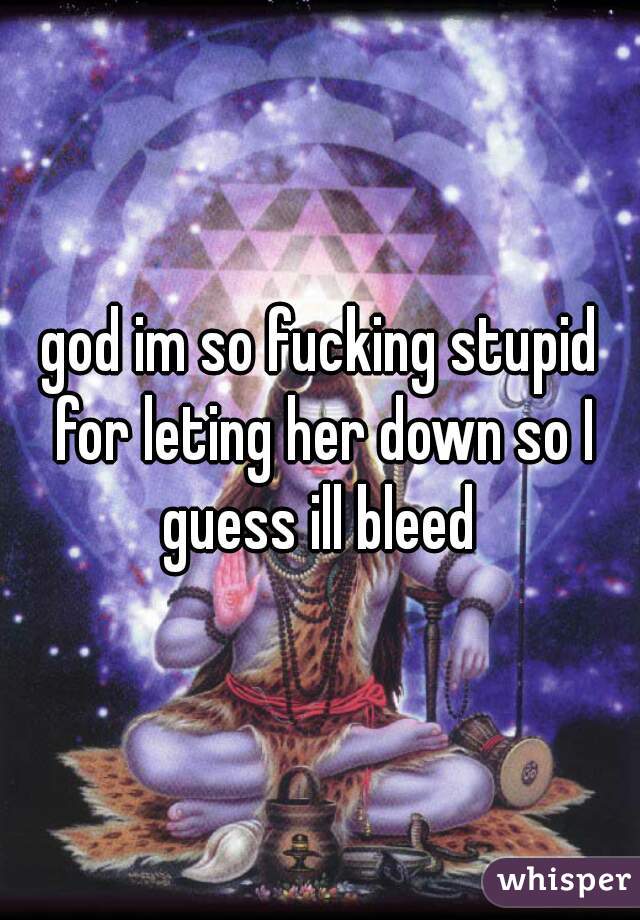 god im so fucking stupid for leting her down so I guess ill bleed 