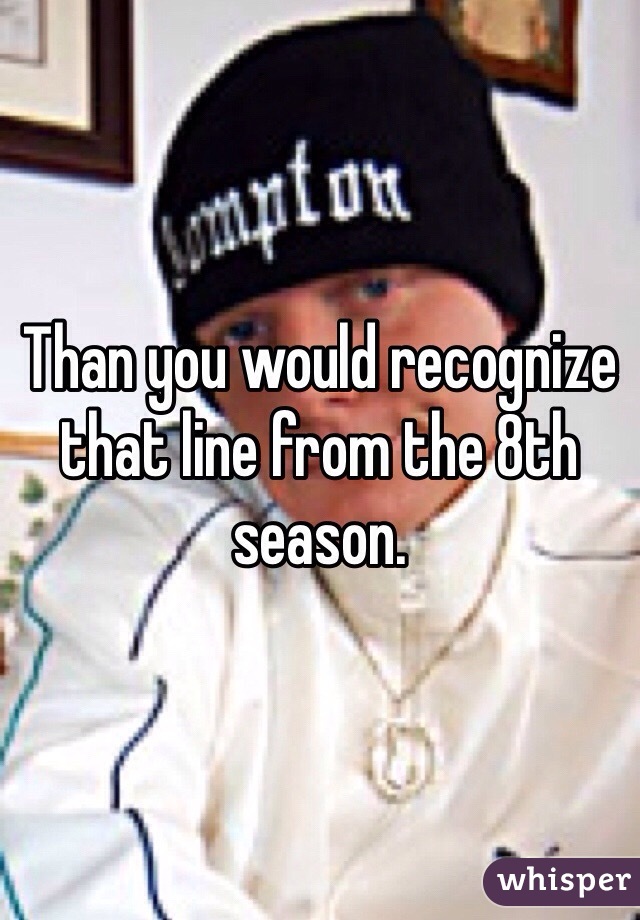 Than you would recognize that line from the 8th season. 