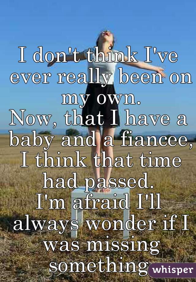 I don't think I've ever really been on my own.
Now, that I have a baby and a fiancee, I think that time had passed. 
I'm afraid I'll always wonder if I was missing something.