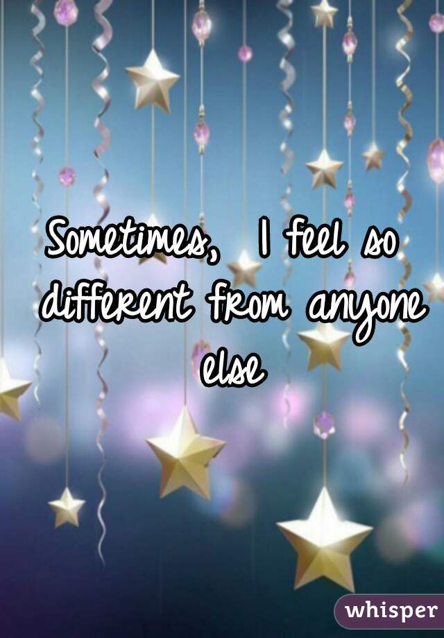 Sometimes,  I feel so different from anyone else