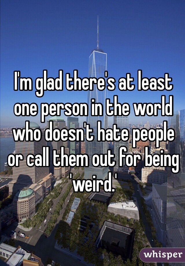 I'm glad there's at least one person in the world who doesn't hate people or call them out for being 'weird.'