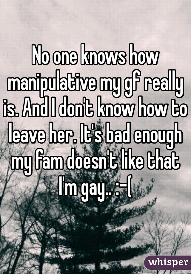 No one knows how manipulative my gf really is. And I don't know how to leave her. It's bad enough my fam doesn't like that I'm gay.. :-(