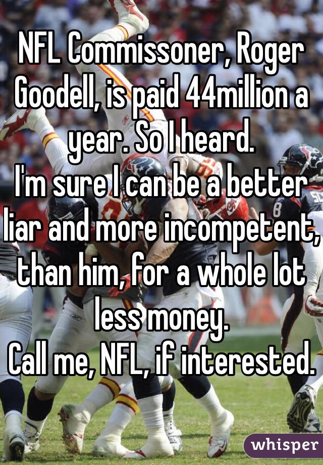 NFL Commissoner, Roger Goodell, is paid 44million a year. So I heard. 
I'm sure I can be a better liar and more incompetent, than him, for a whole lot less money.
Call me, NFL, if interested.