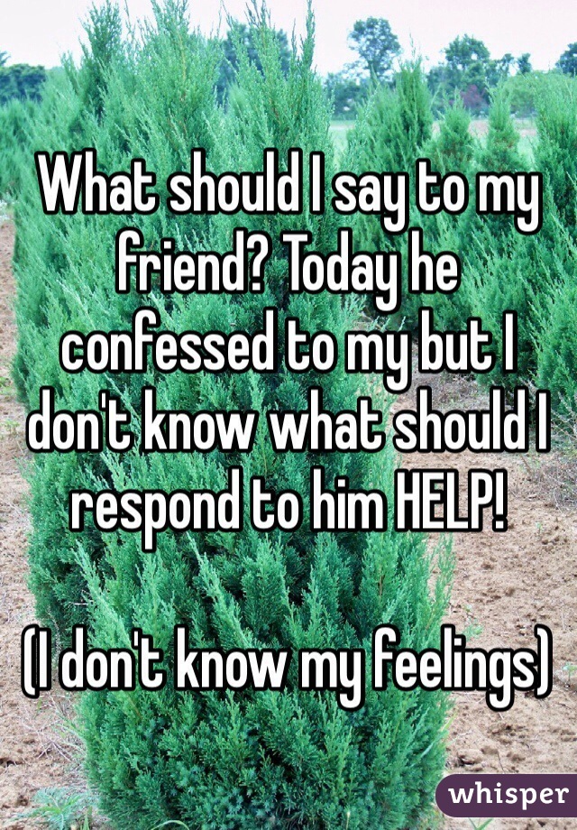 What should I say to my friend? Today he confessed to my but I don't know what should I respond to him HELP!

(I don't know my feelings)