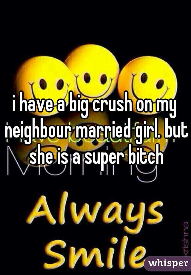 i have a big crush on my neighbour married girl. but she is a super bitch