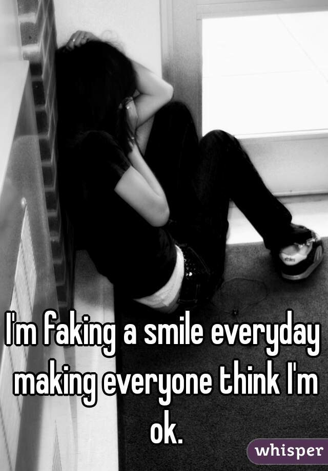 I'm faking a smile everyday making everyone think I'm ok.