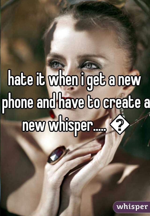 hate it when i get a new phone and have to create a new whisper..... 😞