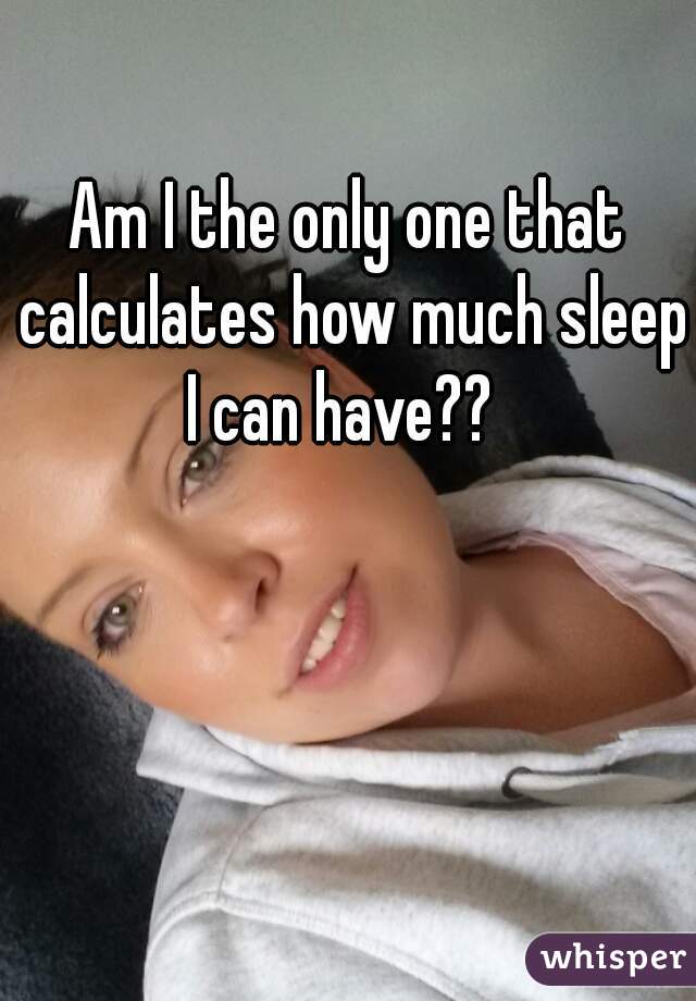 Am I the only one that calculates how much sleep I can have??  