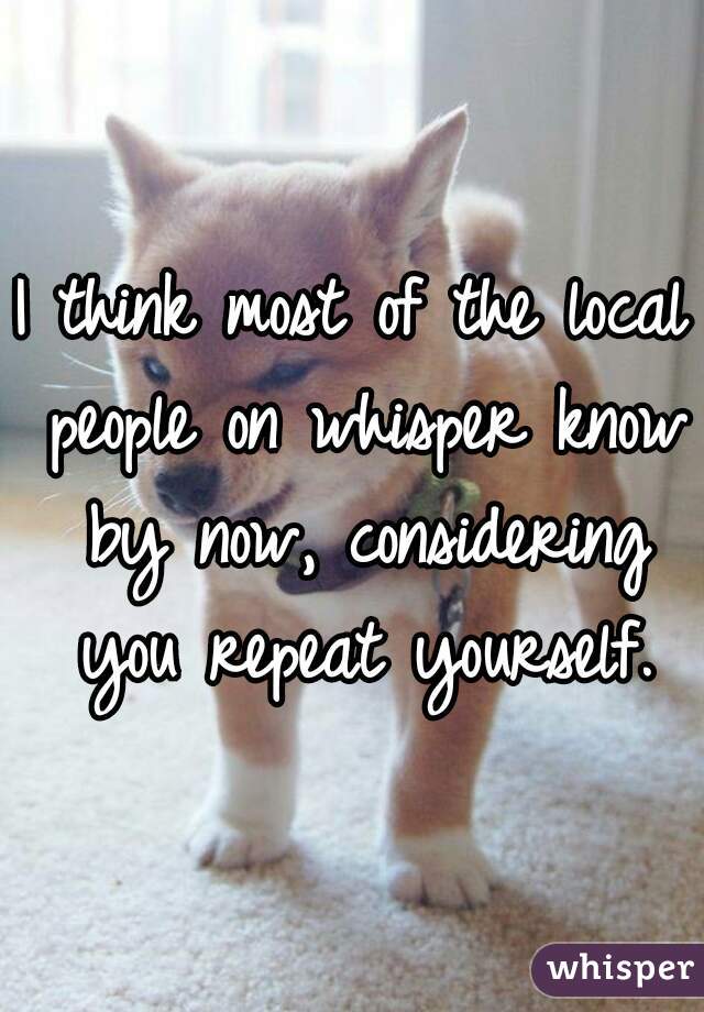 I think most of the local people on whisper know by now, considering you repeat yourself.